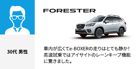 FORESTER 30代 男性 車内が広くてe-BOXERの走りはとても静か！高速試乗ではアイサイトのレーンキープ機能に驚きました。