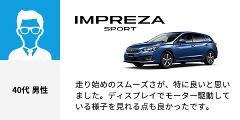 IMPREZA SPORT 40代 男性 走り始めのスムーズさが、特に良いと思いました。ディスプレイでモーター駆動している様子を見れる点も良かったです。