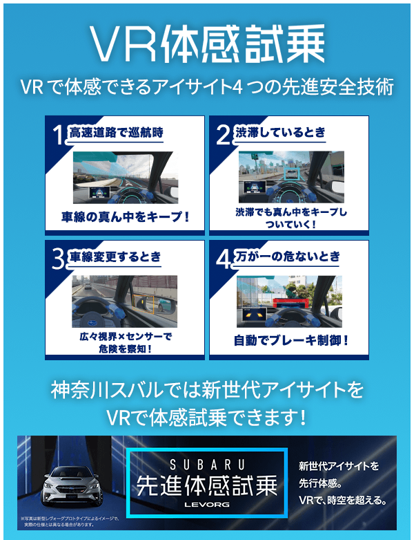 VR体感試乗 VR で体感できるアイサイト4 つの先進安全技術 1高速道路で巡航時 車線の真ん中をキープ！/2渋滞しているとき 渋滞でも真ん中をキープしついていく！/3車線変更するとき 広々視界×センサーで危険を察知！/4万が一の危ないとき 自動でブレーキ制御！ 神奈川スバルでは新世代アイサイトをVRで体感試乗できます！※写真は新型レヴォーグプロトタイプによるイメージで、実際のしようとは異なる場合があります。SUBARU先進体感試乗LEVORG 新世代アイサイトを先行体感。VRで、時空を超える。