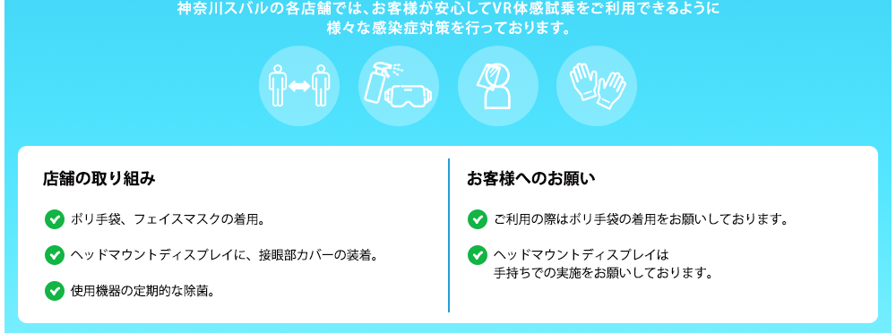 神奈川スバルの各店舗では、お客様が安心してVR体感試乗をご利用できるように様々な感染症対策を行っております。店舗の取り組み ポリ手袋、フェイスマスクの着用。ヘッドマウントディスプレイに、接眼部カバーの装着。使用機器の定期的な除菌。密接を避けるため、換気のよい商談スペースにて、横並びで実施。 お客様へのお願い ご利用の際はポリ手袋の着用をお願いしております。ヘッドマウントディスプレイは手持ちでの実施をお願いしております。