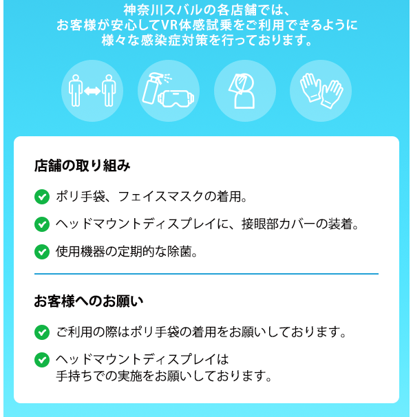 神奈川スバルの各店舗では、お客様が安心してVR体感試乗をご利用できるように様々な感染症対策を行っております。店舗の取り組み ポリ手袋、フェイスマスクの着用。ヘッドマウントディスプレイに、接眼部カバーの装着。使用機器の定期的な除菌。密接を避けるため、換気のよい商談スペースにて、横並びで実施。 お客様へのお願い ご利用の際はポリ手袋の着用をお願いしております。ヘッドマウントディスプレイは手持ちでの実施をお願いしております。