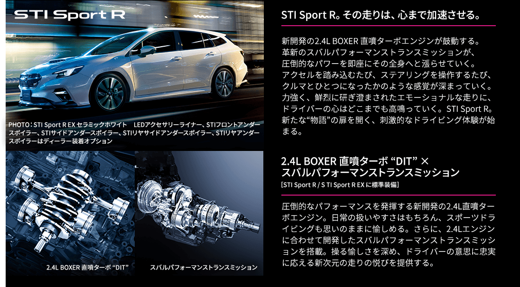 STI Sport R。その走りは、心まで加速させる。新開発の2.4L BOXER 直噴ターボエンジンが鼓動する。革新のスバルパフォーマンストランスミッションが、圧倒的なパワーを即座にその全身へと漲らせていく。アクセルを踏み込むたび、ステアリングを操作するたび、クルマとひとつになったかのような感覚が深まっていく。力強く、鮮烈に研ぎ澄まされたエモーショナルな走りに、ドライバーの心はどこまでも高鳴っていく。STI Sport R。新たな“物語”の扉を開く、刺激的なドライビング体験が始まる。2.4L BOXER 直噴ターボ “DIT” × スバルパフォーマンストランスミッション［STI Sport R / S TI Sport R EX に標準装備］圧倒的なパフォーマンスを発揮する新開発の2.4L直噴ターボエンジン。日常の扱いやすさはもちろん、スポーツドライビングも思いのままに愉しめる。さらに、2.4Lエンジンに合わせて開発したスバルパフォーマンストランスミッションを搭載。操る愉しさを深め、ドライバーの意思に忠実に応える新次元の走りの悦びを提供する。