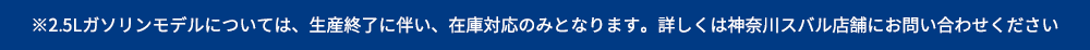 ※2.5Lガソリンモデルについては、生産終了に伴い、在庫対応のみとなります。詳しくは神奈川スバル店舗にお問い合わせください