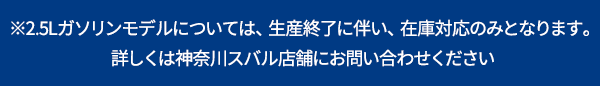 ※2.5Lガソリンモデルについては、生産終了に伴い、在庫対応のみとなります。詳しくは神奈川スバル店舗にお問い合わせください