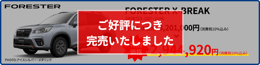 ご好評につき完売いたしました PHOTO:アイスシルバー・メタリック FORESTER X-BREAK SK9B5DL-QEC-1U40 車両本体価格：3,201,000円（消費税10%込み） 特別価格 2,944,920円（消費税10%込み） 現品限り！なくなり次第終了！