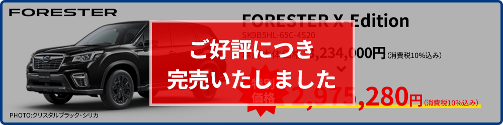 ご好評につき完売いたしました FORESTER PHOTO:PHOTO:クリスタルブラック・シリカ FORESTER X-Edition SK9B5HL-65C-4S20 車両本体価格：3,234,000円（消費税10%込み） 2,975,280円（消費税10%込み） 現品限り！なくなり次第終了！