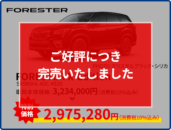 ご好評につき完売いたしました FORESTER PHOTO:PHOTO:クリスタルブラック・シリカ FORESTER X-Edition SK9B5HL-65C-4S20 車両本体価格：3,234,000円（消費税10%込み） 2,975,280円（消費税10%込み） 現品限り！なくなり次第終了！