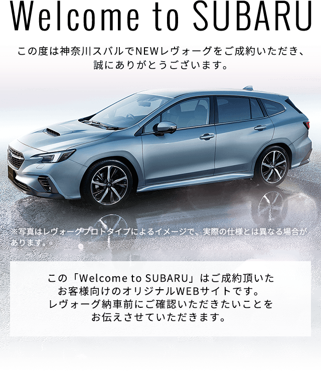 Welcome to SUBARU この度は神奈川スバルでNEWレヴォーグをご成約いただき、誠にありがとうございます。※写真はレヴォーグプロトタイプによるイメージで、実際の仕様とは異なる場合があります。 この「Welcome to SUBARU」はご成約頂いたお客様向けのオリジナルWEBサイトです。レヴォーグ納車前にご確認いただきたいことをお伝えさせていただきます。