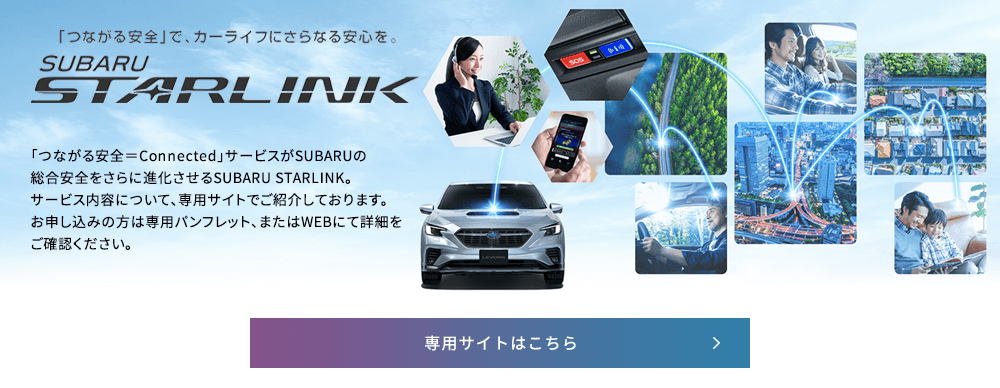 「つながる安全」で、カーライフにさらなる安心を。SUBARU STARLINK 「つながる安全＝Connected」サービスがSUBARUの総合安全をさらに進化させるSUBARU STARLINK。サービス内容について、専用サイトでご紹介しております。お申し込みの方は専用パンフレット、またはWEBにて詳細をご確認ください。専用サイトはこちら