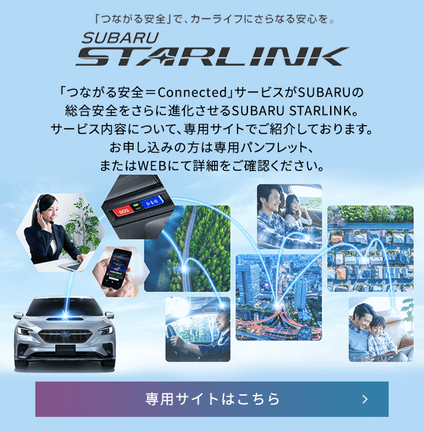 「つながる安全」で、カーライフにさらなる安心を。SUBARU STARLINK 「つながる安全＝Connected」サービスがSUBARUの総合安全をさらに進化させるSUBARU STARLINK。サービス内容について、専用サイトでご紹介しております。お申し込みの方は専用パンフレット、またはWEBにて詳細をご確認ください。専用サイトはこちら