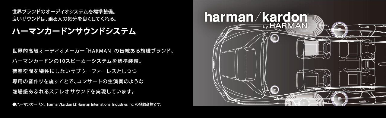 世界ブランドのオーディオシステムを標準装備。良いサウンドは、乗る人の気分を良くしてくれる。ハーマンカードンサウンドシステム 世界的高級オーディオメーカー「HARMAN」の伝統ある旗艦ブランド、ハーマンカードンの10スピーカーシステムを標準装備。荷室空間を犠牲にしないサブウーファーレスとしつつ専用の音作りを施すことで、コンサートの生演奏のような臨場感あふれるステレオサウンドを実現しています。