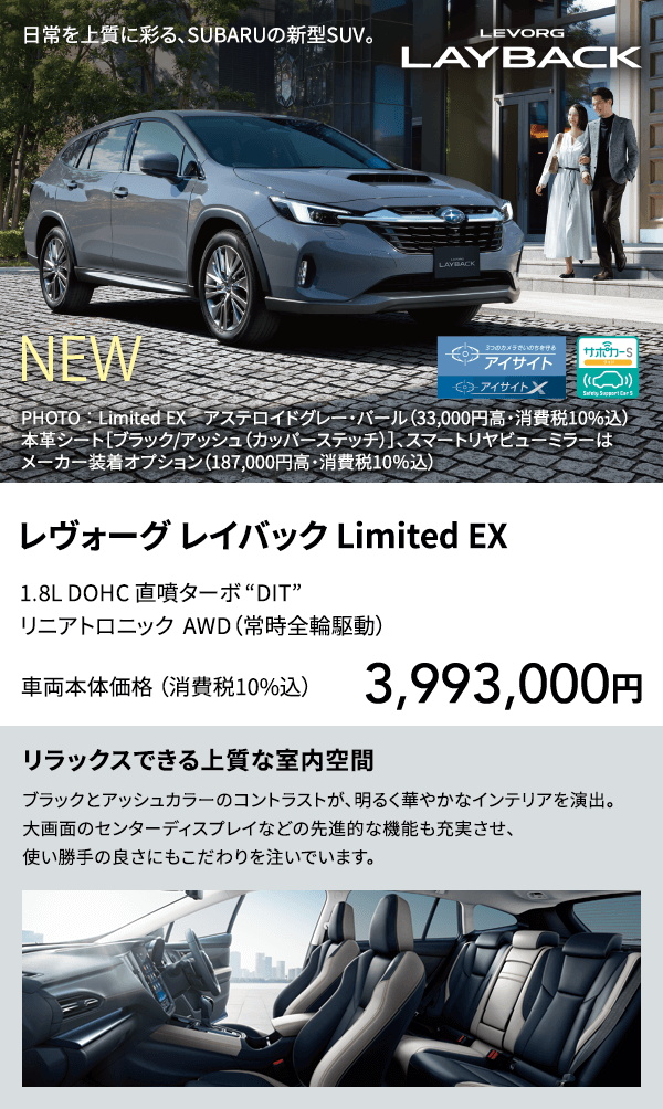 レヴォーグ レイバック Limited EX 1.8L DOHC 直噴ターボ “DIT” リニアトロニック  AWD（常時全輪駆動）車両本体価格 （消費税10%込）3,993,000円 リラックスできる上質な室内空間 ブラックとアッシュカラーのコントラストが、明るく華やかなインテリアを演出。大画面のセンターディスプレイなどの先進的な機能も充実させ、使い勝手の良さにもこだわりを注いでいます。