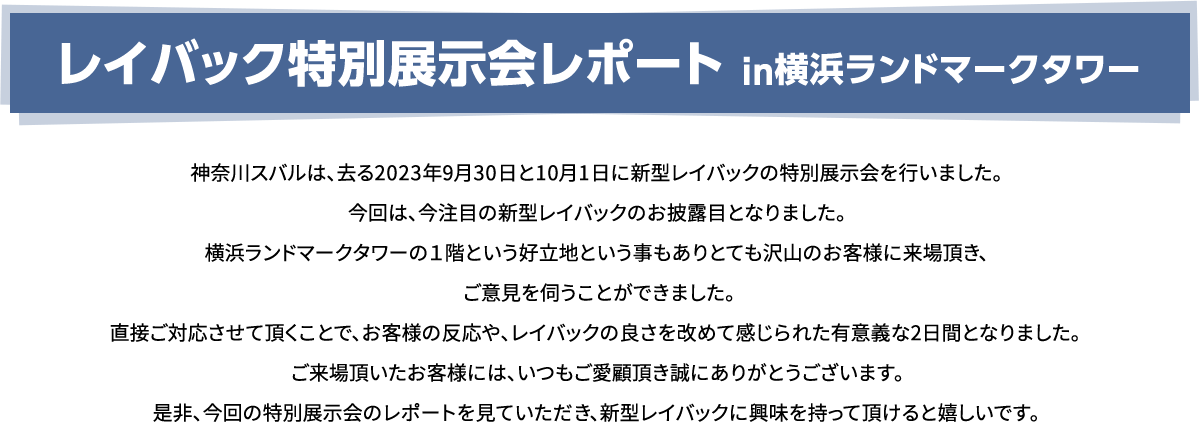 レイバック特別展示会レポート in横浜ランドマークタワー 神奈川スバルは、去る2023年9月30日と10月1日に新型レイバックの特別展示会を行いました。今回は、今注目の新型レイバックのお披露目となりました。横浜ランドマークタワーの１階という好立地という事もありとても沢山のお客様に来場頂き、ご意見を伺うことができました。直接ご対応させて頂くことで、お客様の反応や、レイバックの良さを改めて感じられた有意義な2日間となりました。ご来場頂いたお客様には、いつもご愛顧頂き誠にありがとうございます。是非、今回の特別展示会のレポートを見ていただき、新型レイバックに興味を持って頂けると嬉しいです。