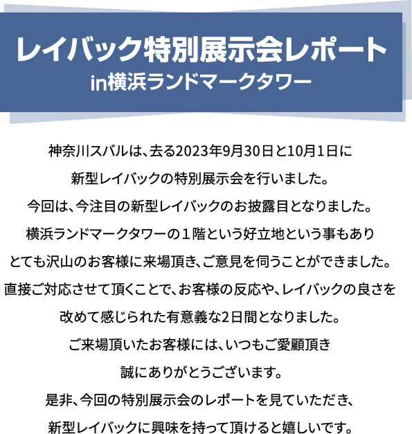 レイバック特別展示会レポート in横浜ランドマークタワー 神奈川スバルは、去る2023年9月30日と10月1日に新型レイバックの特別展示会を行いました。今回は、今注目の新型レイバックのお披露目となりました。横浜ランドマークタワーの１階という好立地という事もありとても沢山のお客様に来場頂き、ご意見を伺うことができました。直接ご対応させて頂くことで、お客様の反応や、レイバックの良さを改めて感じられた有意義な2日間となりました。ご来場頂いたお客様には、いつもご愛顧頂き誠にありがとうございます。是非、今回の特別展示会のレポートを見ていただき、新型レイバックに興味を持って頂けると嬉しいです。
