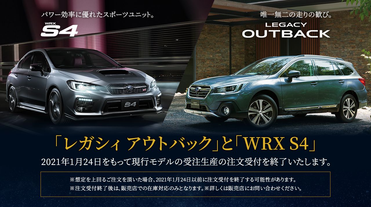 「レガシィ アウトバック」と「WRX S4」2021年1月24日をもって現行モデルの受注生産の注文受付を終了いたします。※想定を上回るご注文を頂いた場合、2021年1月24日以前に注文受付を終了する可能性があります。※注文受付終了後は、販売店での在庫対応のみとなります。※詳しくは販売店にお問い合わせください。