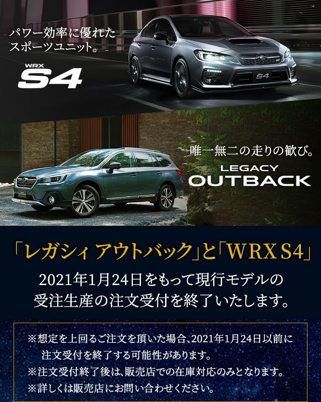 「レガシィ アウトバック」と「WRX S4」2021年1月24日をもって現行モデルの受注生産の注文受付を終了いたします。※想定を上回るご注文を頂いた場合、2021年1月24日以前に注文受付を終了する可能性があります。※注文受付終了後は、販売店での在庫対応のみとなります。※詳しくは販売店にお問い合わせください。