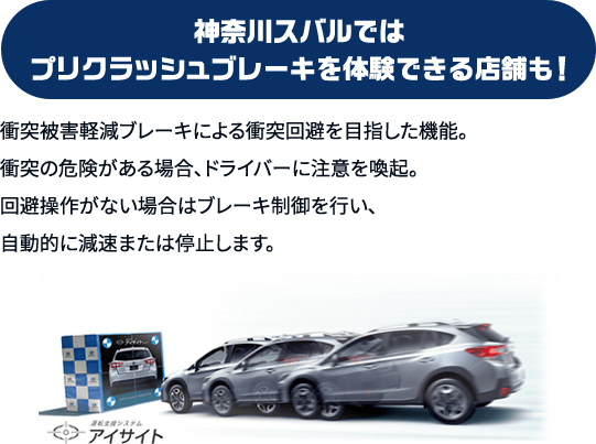 プリクラッシュブレーキ 神奈川スバルでは プリクラッシュブレーキを体験できる店舗も！衝突被害軽減ブレーキによる衝突回避を目指した機能。衝突の危険がある場合、ドライバーに注意を喚起。回避操作がない場合はブレーキ制御を行い、自動的に減速または停止します。