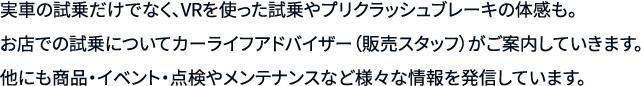 実車の試乗だけでなく、VRを使った試乗やプリクラッシュブレーキの体感も。お店での試乗についてカーライフアドバイザー（販売スタッフ）がご案内していきます。他にも商品・イベント・点検やメンテナンスなど様々な情報を発信しています。