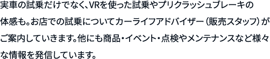 実車の試乗だけでなく、VRを使った試乗やプリクラッシュブレーキの体感も。お店での試乗についてカーライフアドバイザー（販売スタッフ）がご案内していきます。他にも商品・イベント・点検やメンテナンスなど様々な情報を発信しています。