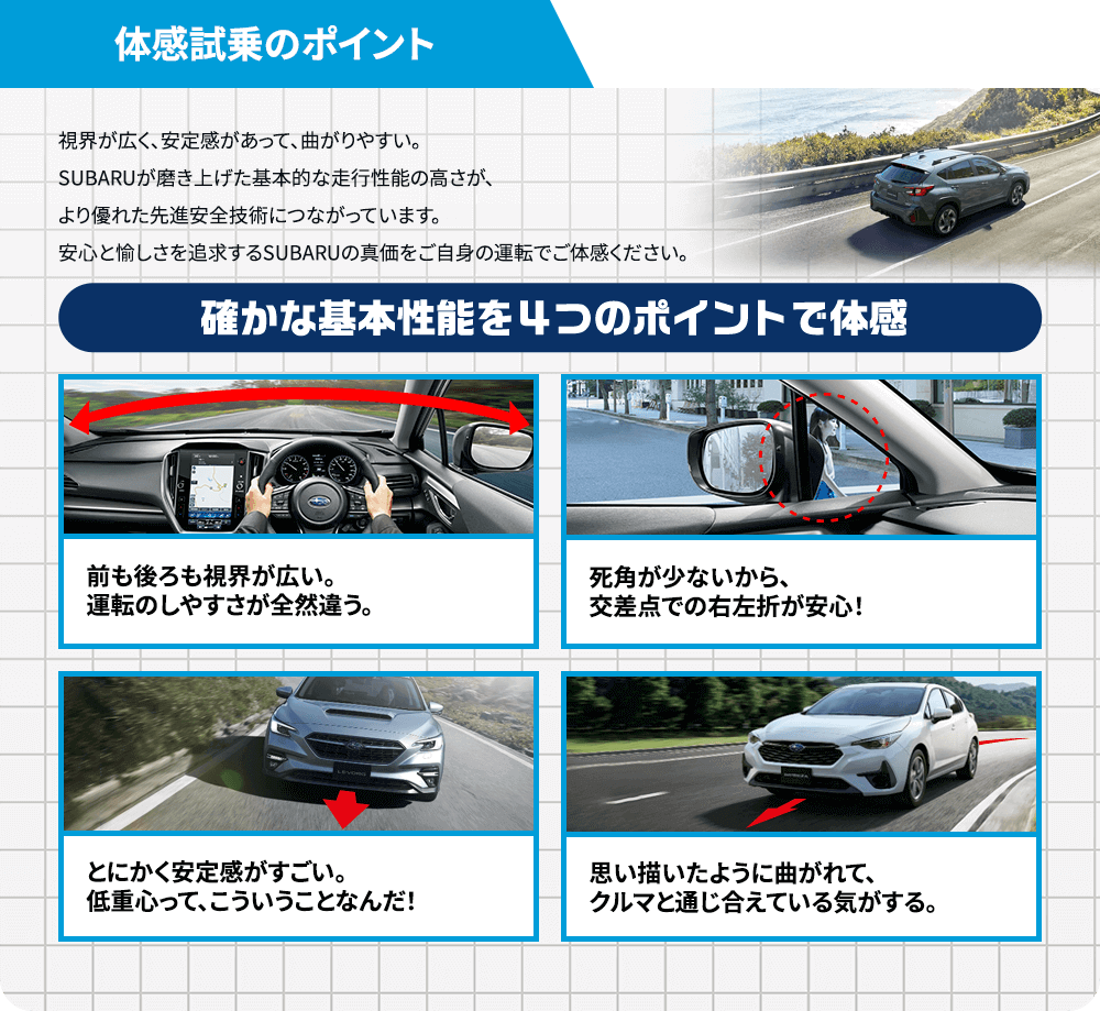 体感試乗のポイント 視界が広く、安定感があって、曲がりやすい。SUBARUが磨き上げた基本的な走行性能の高さが、より優れた先進安全技術につながっています。安心と愉しさを追求するSUBARUの真価をご自身の運転でご体感ください。