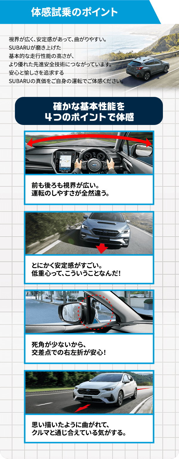 体感試乗のポイント 視界が広く、安定感があって、曲がりやすい。SUBARUが磨き上げた基本的な走行性能の高さが、より優れた先進安全技術につながっています。安心と愉しさを追求するSUBARUの真価をご自身の運転でご体感ください。