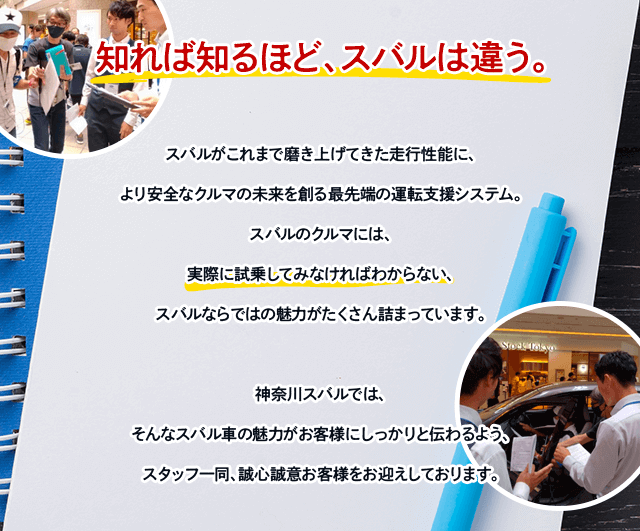 知れば知るほど、スバルは違う。スバルがこれまで磨き上げてきた走行性能に、より安全なクルマの未来を創る最先端の運転支援システム。スバルのクルマには、実際に試乗してみなければわからない、スバルならではの魅力がたくさん詰まっています。神奈川スバルでは、そんなスバル車の魅力がお客様にしっかりと伝わるよう、スタッフ一同、誠心誠意お客様をお迎えしております。