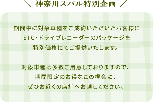 神奈川スバル特別企画 期間中に対象車種をご成約いただいたお客様にETC・ドライブレコーダーのパッケージを特別価格にてご提供いたします。対象車種は多数ご用意しておりますので、期間限定のお得なこの機会に、ぜひお近くの店舗へお越しください。