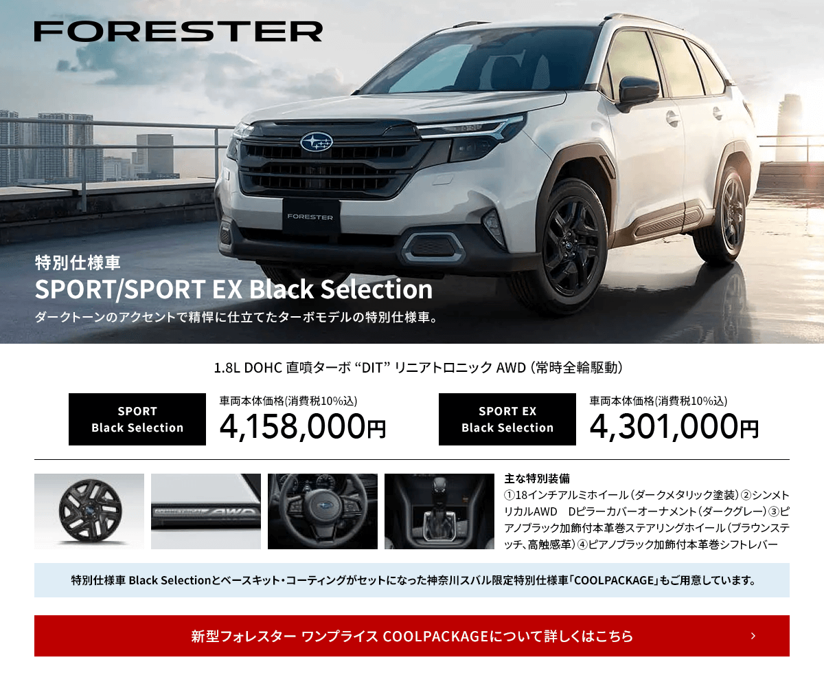 FORESTER 特別仕様車SPORT/SPORT EX Black Selectionダークトーンのアクセントで精悍に仕立てたターボモデルの特別仕様車。新型フォレスター ワンプライス COOLPACKAGEについて詳しくはこちら