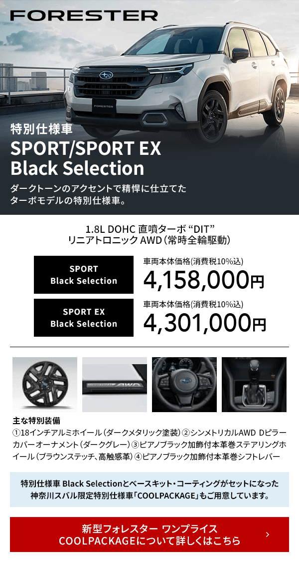 FORESTER 特別仕様車SPORT/SPORT EX Black Selectionダークトーンのアクセントで精悍に仕立てたターボモデルの特別仕様車。新型フォレスター ワンプライス COOLPACKAGEについて詳しくはこちら