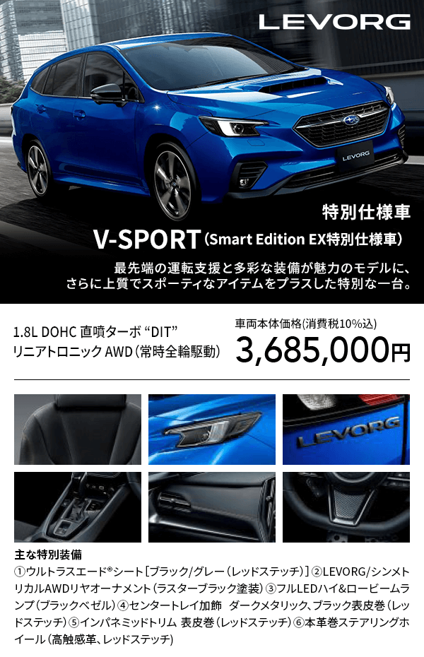LEVORG 特別仕様車V-SPORT（Smart Edition EX特別仕様車）最先端の運転支援と多彩な装備が魅力のモデルに、さらに上質でスポーティなアイテムをプラスした特別な一台。