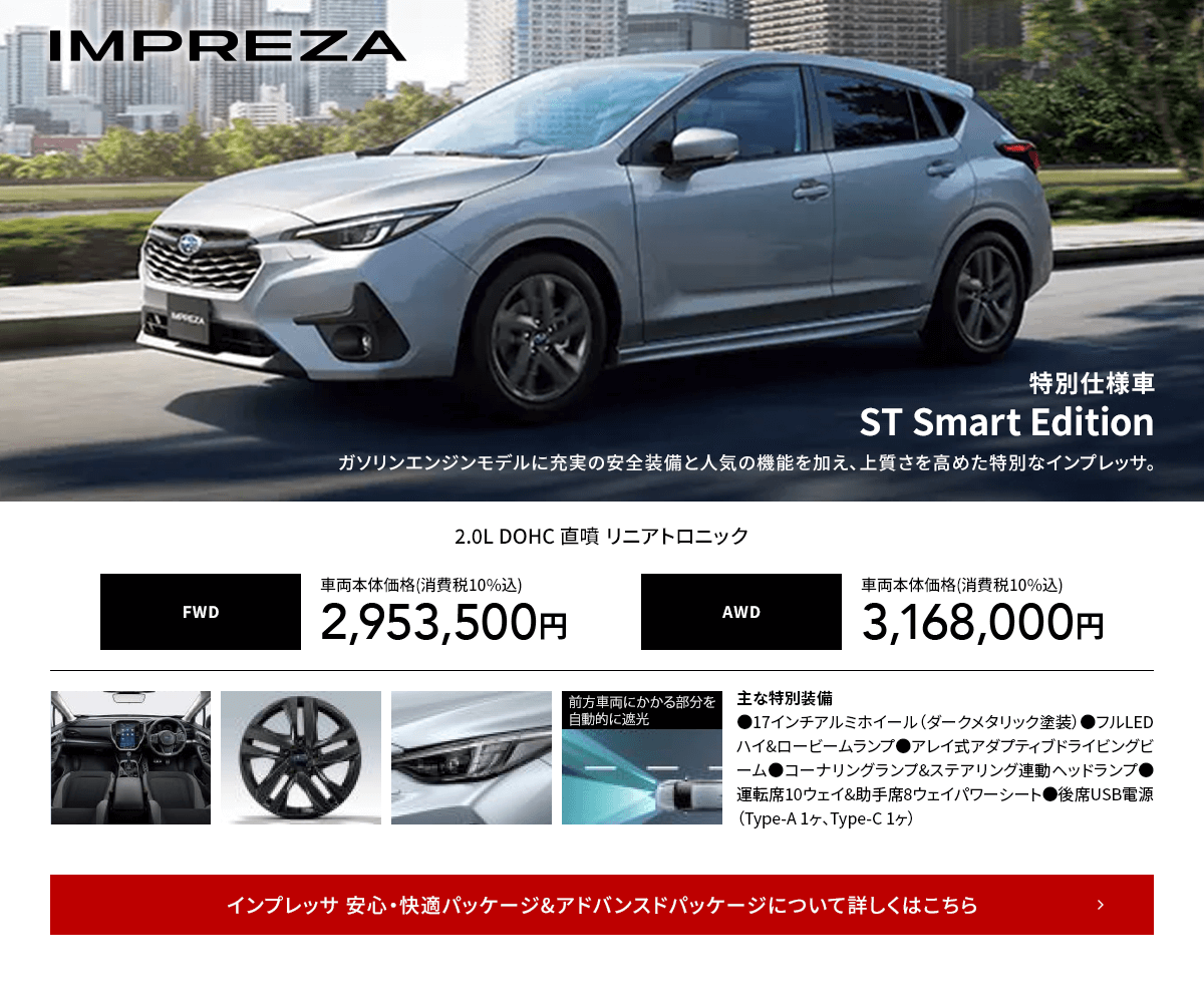 IMPREZA 特別仕様車ST Smart Editionガソリンエンジンモデルに充実の安全装備と人気の機能を加え、上質さを高めた特別なインプレッサ。インプレッサ 安心・快適パッケージ&アドバンスドパッケージについて詳しくはこちら