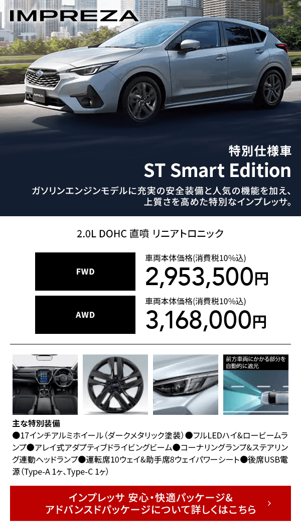 IMPREZA 特別仕様車ST Smart Editionガソリンエンジンモデルに充実の安全装備と人気の機能を加え、上質さを高めた特別なインプレッサ。インプレッサ 安心・快適パッケージ&アドバンスドパッケージについて詳しくはこちら