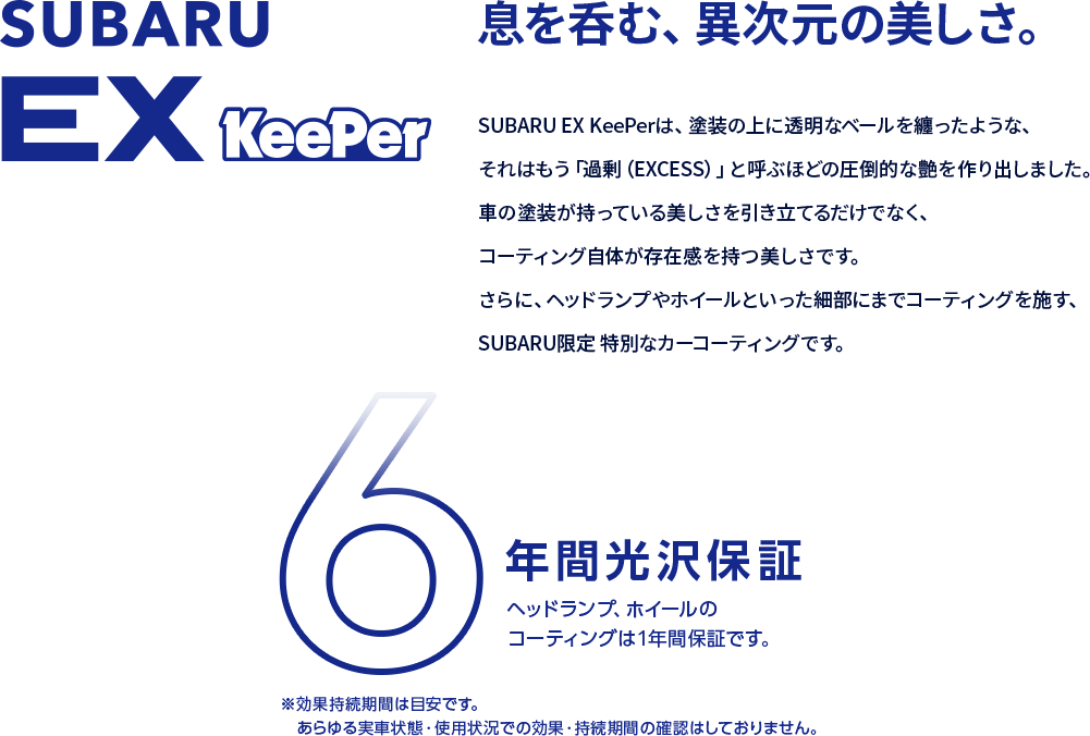 SUBARU EX KeePer 息を呑む、異次元の美しさ。SUBARU EX KeePerは、塗装の上に透明なベールを纏ったような、それはもう「過剰（EXCESS）」と呼ぶほどの圧倒的な艶を作り出しました。車の塗装が持っている美しさを引き立てるだけでなく、コーティング自体が存在感を持つ美しさです。さらに、ヘッドランプやホイールといった細部にまでコーティングを施す、