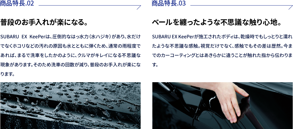 商品特徴02:普段のお手入れが楽になる。SUBARU EX KeePerは、圧倒的なはっ水力（水ハジキ）があり、水だけでなくホコリなどの汚れの原因も水とともに弾くため、通常の雨程度であれば、まるで洗車をしたかのように、クルマがキレイになる不思議な現象があります。そのため洗車の回数が減り、普段のお手入れが楽になります。商品特徴03:ベールを纏ったような不思議な触り心地。SUBARU EX KeePerが施工されたボディは、乾燥時でもしっとりと濡れたような不思議な感触。視覚だけでなく、感触でもその差は歴然。今までのカーコーティングとはあきらかに違うことが触れた指から伝わります。