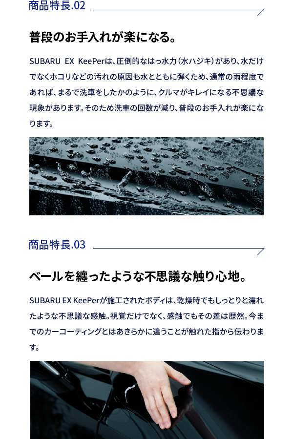 商品特徴02:普段のお手入れが楽になる。SUBARU EX KeePerは、圧倒的なはっ水力（水ハジキ）があり、水だけでなくホコリなどの汚れの原因も水とともに弾くため、通常の雨程度であれば、まるで洗車をしたかのように、クルマがキレイになる不思議な現象があります。そのため洗車の回数が減り、普段のお手入れが楽になります。商品特徴03:ベールを纏ったような不思議な触り心地。SUBARU EX KeePerが施工されたボディは、乾燥時でもしっとりと濡れたような不思議な感触。視覚だけでなく、感触でもその差は歴然。今までのカーコーティングとはあきらかに違うことが触れた指から伝わります。