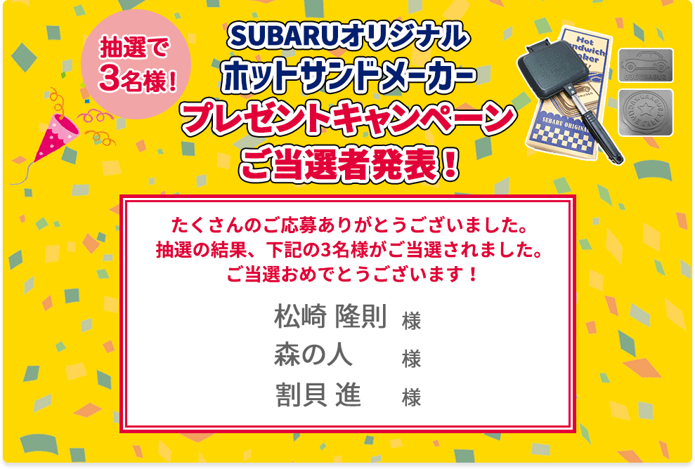 SUBARUオリジナル ホットサンドメーカー プレゼントキャンペーンご当選者発表！抽選で3名様 たくさんのご応募ありがとうございました。抽選の結果、下記の3名様がご当選されました。ご当選おめでとうございます！ 松崎隆則様 森の人様 割貝進様