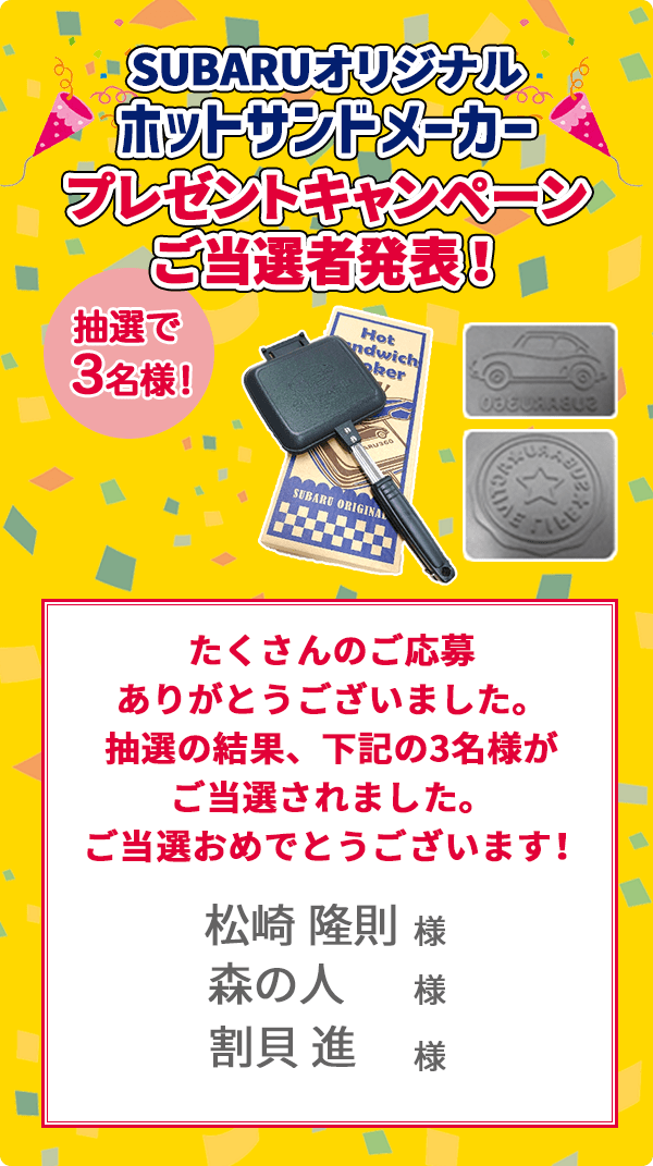 SUBARUオリジナル ホットサンドメーカー プレゼントキャンペーンご当選者発表！抽選で3名様 たくさんのご応募ありがとうございました。抽選の結果、下記の3名様がご当選されました。ご当選おめでとうございます！ 松崎隆則様 森の人様 割貝進様