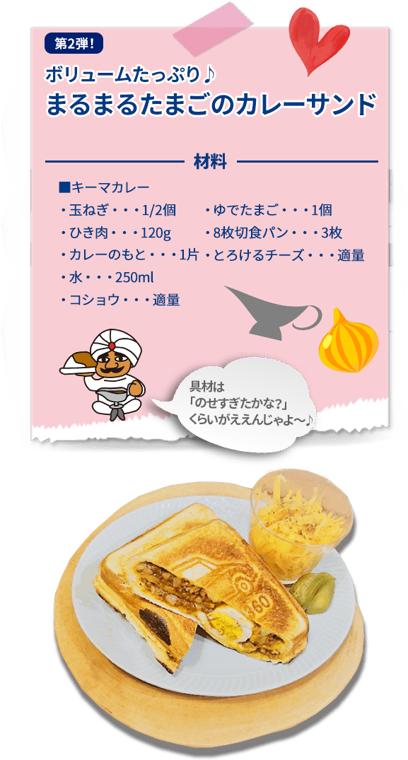 第2弾！ ボリュームたっぷり♪まるまるたまごのカレーサンド 材料 ■キーマカレー  ・玉ねぎ・・・1/2個  ・ひき肉・・・120g  ・カレーのもと・・・1片  ・水・・・250ml  ・コショウ・・・適量  ・ゆでたまご・・・1個  ・8枚切食パン・・・3枚  ・とろけるチーズ・・・適量  具材は「のせすぎたかな？」  くらいがええんじゃよ〜♪