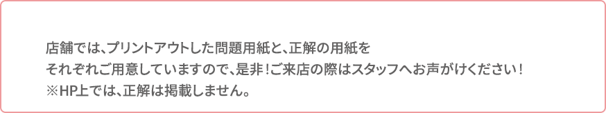 店舗では、プリントアウトした問題用紙と、正解の用紙をそれぞれご用意していますので、是非!ご来店の際はスタッフへお声がけください!※HP上では、正解は掲載しません。