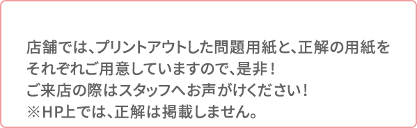 店舗では、プリントアウトした問題用紙と、正解の用紙をそれぞれご用意していますので、是非!ご来店の際はスタッフへお声がけください!※HP上では、正解は掲載しません。