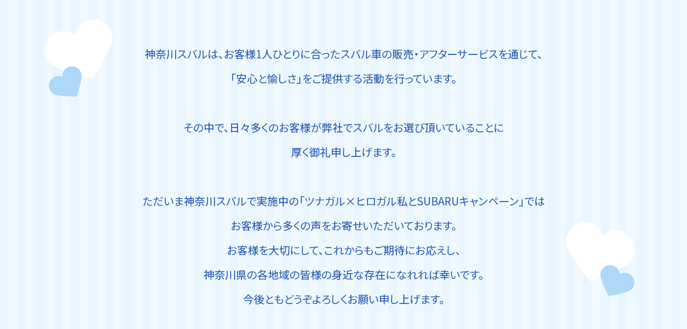 神奈川スバルは、お客様1人ひとりに合ったスバル車の販売・アフターサービスを通じて、「安心と愉しさ」をご提供する活動を行っています。その中で、日々多くのお客様が弊社でスバルをお選び頂いていることに厚く御礼申し上げます。ただいま神奈川スバルで実施中の「ツナガル×ヒロガル私とSUBARUキャンペーン」ではお客様から多くの声をお寄せいただいております。お客様を大切にして、これからもご期待にお応えし、神奈川県の各地域の皆様の身近な存在になれれば幸いです。今後ともどうぞよろしくお願い申し上げます。