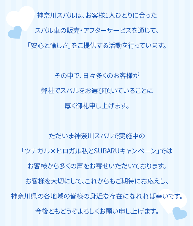 神奈川スバルは、お客様1人ひとりに合ったスバル車の販売・アフターサービスを通じて、「安心と愉しさ」をご提供する活動を行っています。その中で、日々多くのお客様が弊社でスバルをお選び頂いていることに厚く御礼申し上げます。ただいま神奈川スバルで実施中の「ツナガル×ヒロガル私とSUBARUキャンペーン」ではお客様から多くの声をお寄せいただいております。お客様を大切にして、これからもご期待にお応えし、神奈川県の各地域の皆様の身近な存在になれれば幸いです。今後ともどうぞよろしくお願い申し上げます。