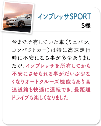 インプレッサSPORT 今まで所有していた車(ミニバン、コンパクトカー)は特に高速走行時に不安になる事が多少ありましたが、インプレッサを所有してから不安にさせられる事がだいぶ少なくなりオートクルーズ機能もあり高速道路も快適に運転でき、長距離ドライブも楽しくなりました