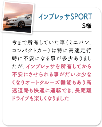 インプレッサSPORT 今まで所有していた車（ミニバン、コンパクトカー）は特に高速走行時に不安になる事が多少ありましたが、インプレッサを所有してから不安にさせられる事がだいぶ少なくなりオートクルーズ機能もあり高速道路も快適に運転でき、長距離ドライブも楽しくなりました