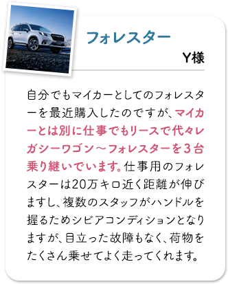 フォレスター 自分でもマイカーとしてのフォレスターを最近購入したのですが、マイカーとは別に仕事でもリースで代々レガシーワゴン〜フォレスターを３台乗り継いでいます。仕事用のフォレスターは20万キロ近く距離が伸びますし、複数のスタッフがハンドルを握るためシビアコンディションとなりますが、目立った故障もなく、荷物をたくさん乗せてよく走ってくれます。