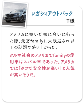 レガシィアウトバック アメリカに嫁いだ娘に会いに行った際、先方familyに大歓迎され以下の話題で盛り上がった。クルマ社会のアメリカでfamilyの愛用車はスバル車であった。アメリカでは「タフで安全性が高い」と人気が高いそうだ。