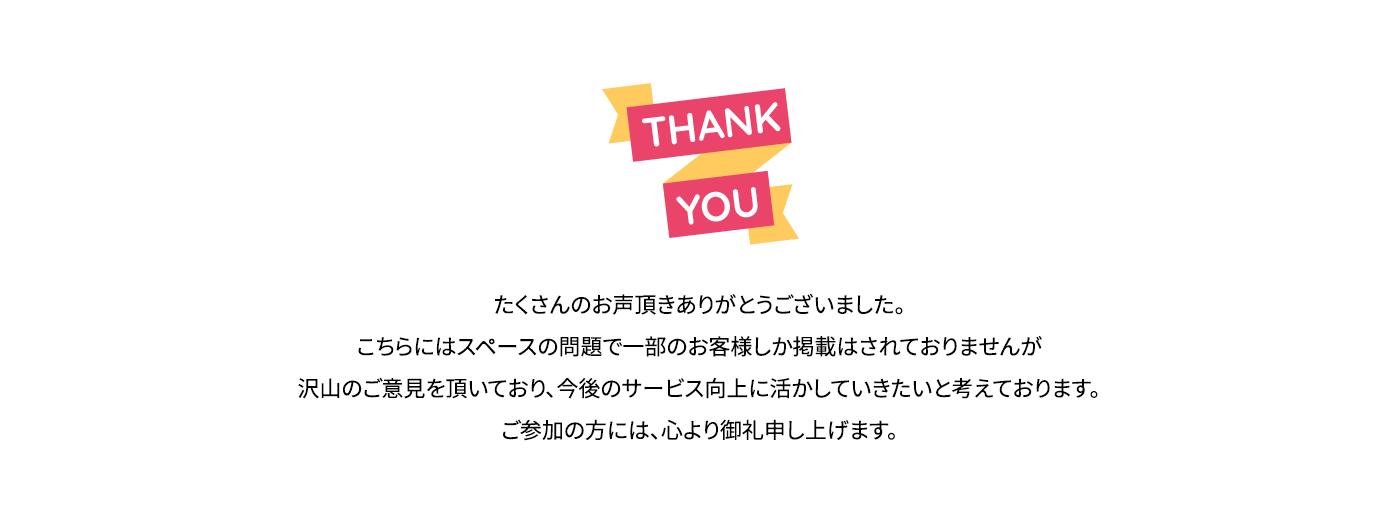 たくさんのお声頂きありがとうございました。こちらにはスペースの問題で一部のお客様しか掲載はされておりませんが沢山のご意見を頂いており、今後のサービス向上に活かしていきたいと考えております。ご参加の方には、心より御礼申し上げます。