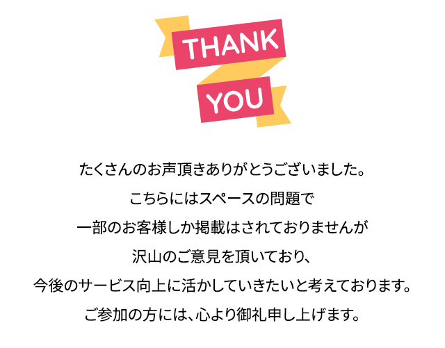 たくさんのお声頂きありがとうございました。こちらにはスペースの問題で一部のお客様しか掲載はされておりませんが沢山のご意見を頂いており、今後のサービス向上に活かしていきたいと考えております。ご参加の方には、心より御礼申し上げます。