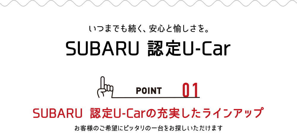 いつまでも続く、安心と愉しさを。SUBARU 認定U-Car POINT_01:SUBARU認定U-Carの充実したラインアップ お客様のご希望にぴったりの一台をお探しいただけます