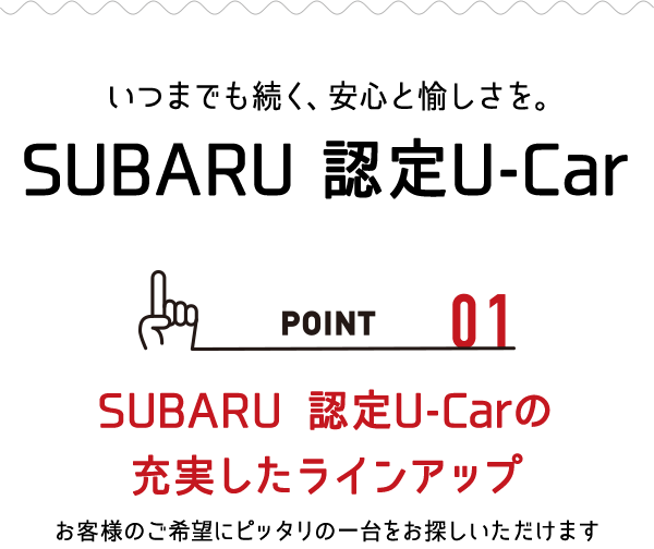 いつまでも続く、安心と愉しさを。SUBARU 認定U-Car POINT_01:SUBARU認定U-Carの充実したラインアップ お客様のご希望にぴったりの一台をお探しいただけます